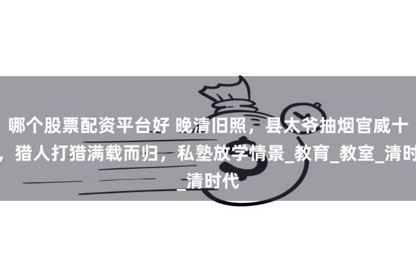 哪个股票配资平台好 晚清旧照，县太爷抽烟官威十足，猎人打猎满载而归，私塾放学情景_教育_教室_清时代
