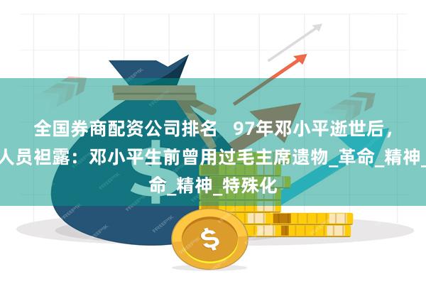 全国券商配资公司排名   97年邓小平逝世后，一工作人员袒露：邓小平生前曾用过毛主席遗物_革命_精神_特殊化