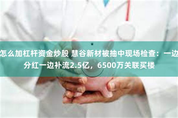 怎么加杠杆资金炒股 慧谷新材被抽中现场检查：一边分红一边补流2.5亿，6500万关联买楼