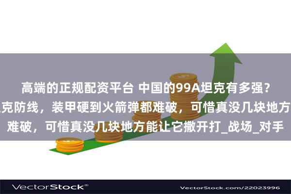 高端的正规配资平台 中国的99A坦克有多强？火力能捅穿美德主战坦克防线，装甲硬到火箭弹都难破，可惜真没几块地方能让它撒开打_战场_对手