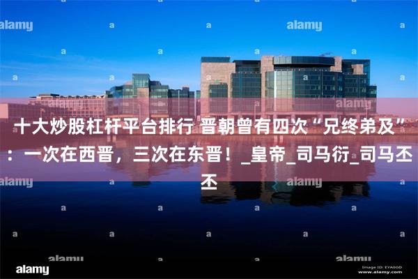 十大炒股杠杆平台排行 晋朝曾有四次“兄终弟及”：一次在西晋，三次在东晋！_皇帝_司马衍_司马丕