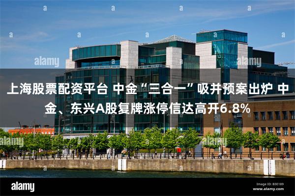 上海股票配资平台 中金“三合一”吸并预案出炉 中金、东兴A股复牌涨停信达高开6.8%