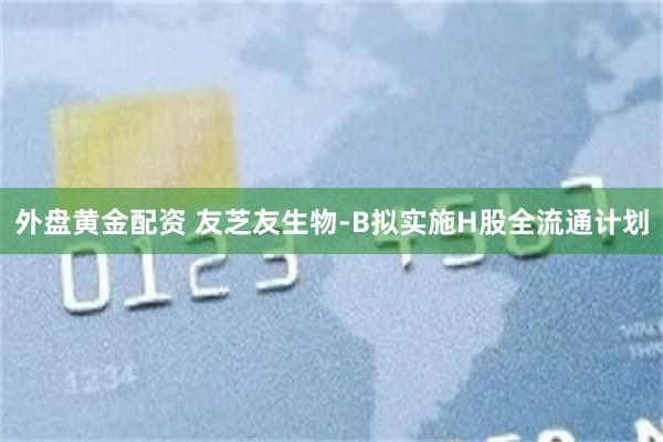 外盘黄金配资 友芝友生物-B拟实施H股全流通计划