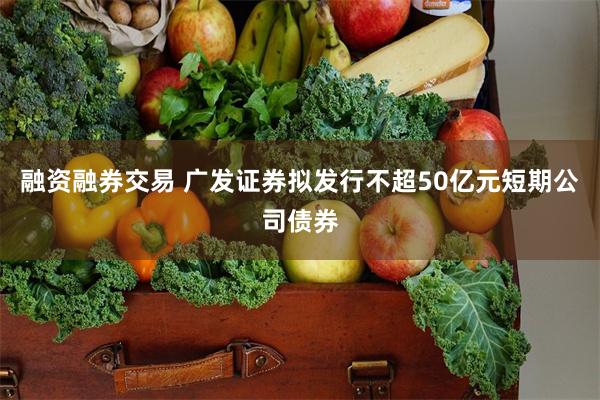 融资融券交易 广发证券拟发行不超50亿元短期公司债券