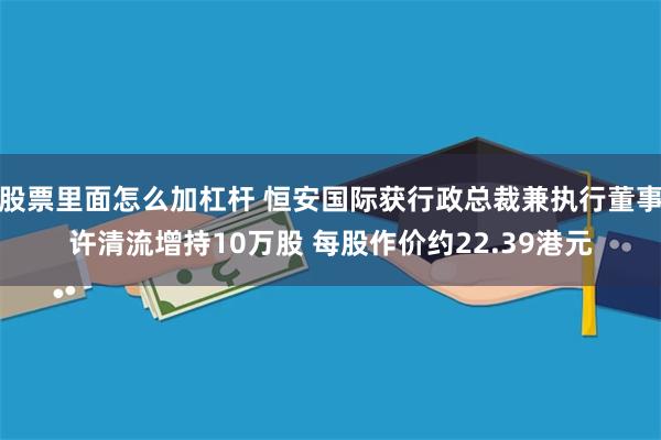 股票里面怎么加杠杆 恒安国际获行政总裁兼执行董事许清流增持10万股 每股作价约22.39港元