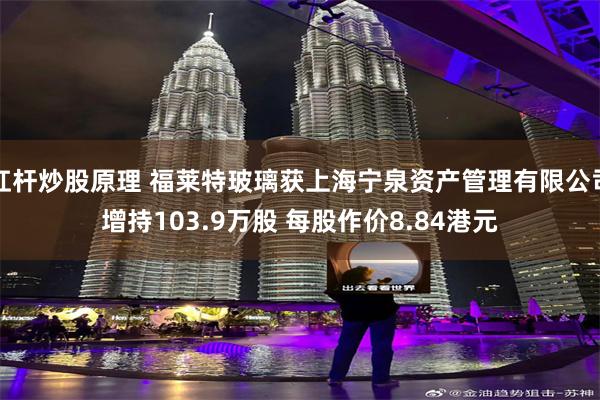 杠杆炒股原理 福莱特玻璃获上海宁泉资产管理有限公司增持103.9万股 每股作价8.84港元