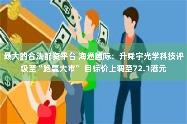 最大的合法配资平台 海通国际：升舜宇光学科技评级至“跑赢大市” 目标价上调至72.1港元
