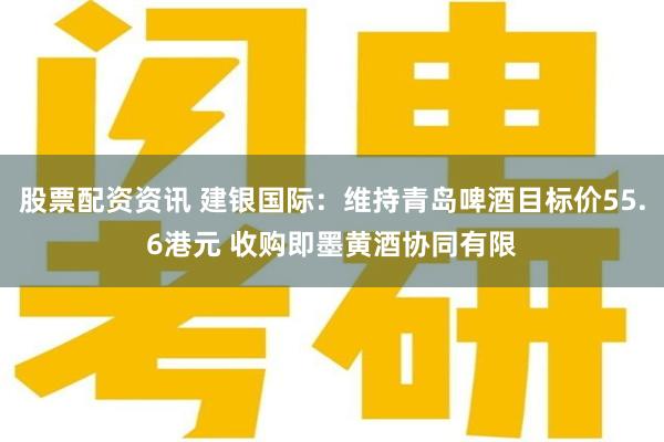 股票配资资讯 建银国际：维持青岛啤酒目标价55.6港元 收购即墨黄酒协同有限