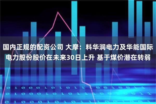 国内正规的配资公司 大摩：料华润电力及华能国际电力股份股价在未来30日上升 基于煤价潜在转弱