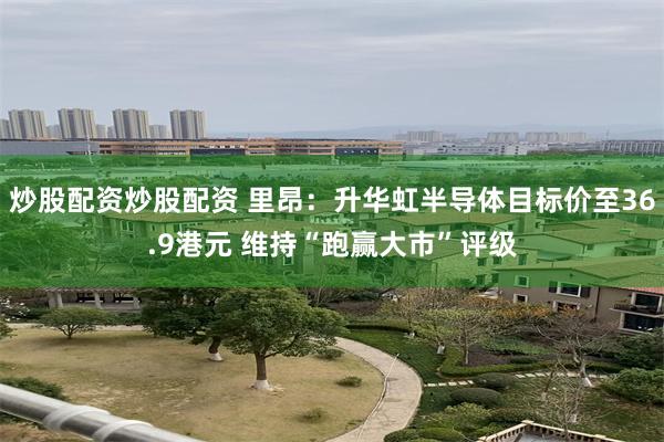 炒股配资炒股配资 里昂：升华虹半导体目标价至36.9港元 维持“跑赢大市”评级