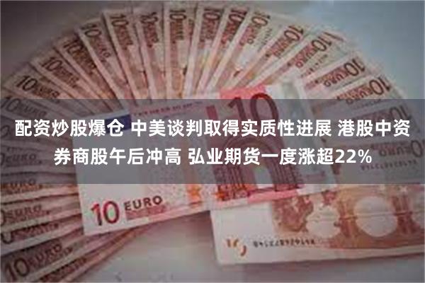 配资炒股爆仓 中美谈判取得实质性进展 港股中资券商股午后冲高 弘业期货一度涨超22%