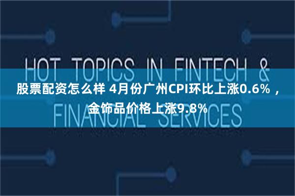 股票配资怎么样 4月份广州CPI环比上涨0.6% ，金饰品价格上涨9.8%