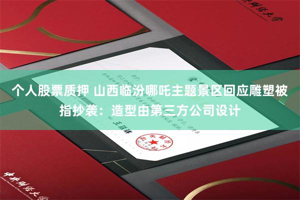 个人股票质押 山西临汾哪吒主题景区回应雕塑被指抄袭：造型由第三方公司设计