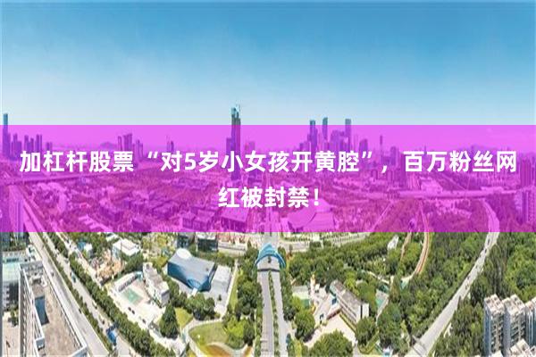 加杠杆股票 “对5岁小女孩开黄腔”，百万粉丝网红被封禁！
