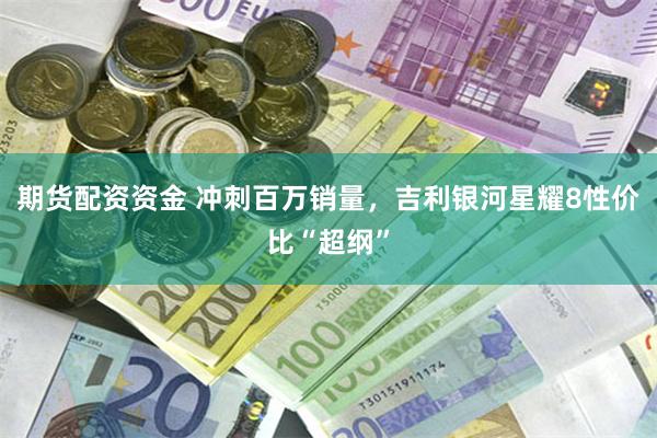 期货配资资金 冲刺百万销量，吉利银河星耀8性价比“超纲”