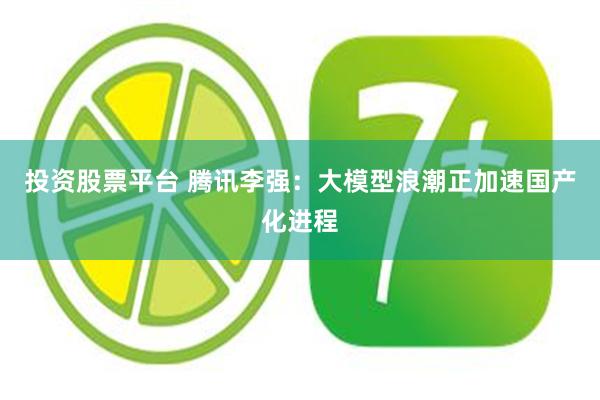 投资股票平台 腾讯李强：大模型浪潮正加速国产化进程