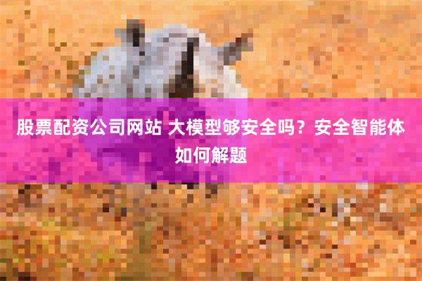 股票配资公司网站 大模型够安全吗？安全智能体如何解题