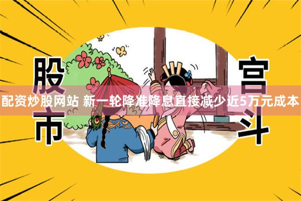 配资炒股网站 新一轮降准降息直接减少近5万元成本