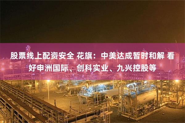 股票线上配资安全 花旗：中美达成暂时和解 看好申洲国际、创科实业、九兴控股等