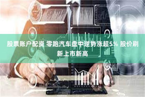股票账户配资 零跑汽车盘中逆势涨超5% 股价刷新上市新高