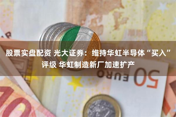 股票实盘配资 光大证券：维持华虹半导体“买入”评级 华虹制造新厂加速扩产