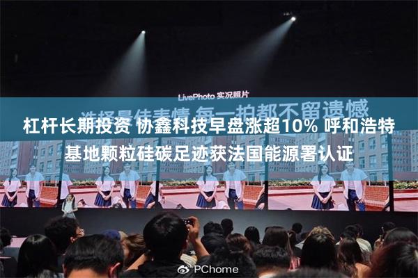 杠杆长期投资 协鑫科技早盘涨超10% 呼和浩特基地颗粒硅碳足迹获法国能源署认证