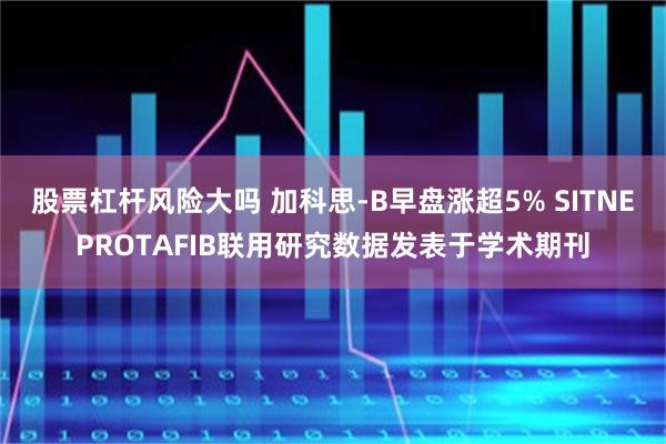 股票杠杆风险大吗 加科思-B早盘涨超5% SITNEPROTAFIB联用研究数据发表于学术期刊