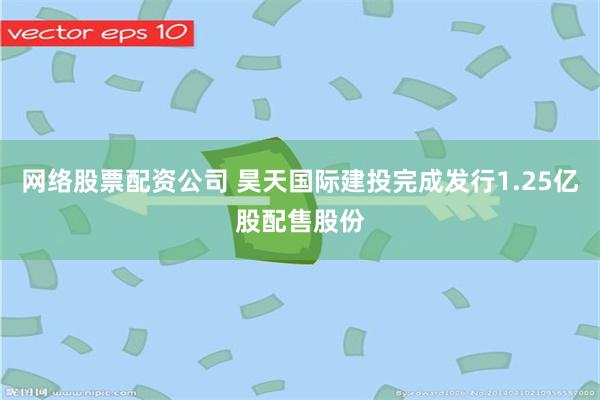 网络股票配资公司 昊天国际建投完成发行1.25亿股配售股份