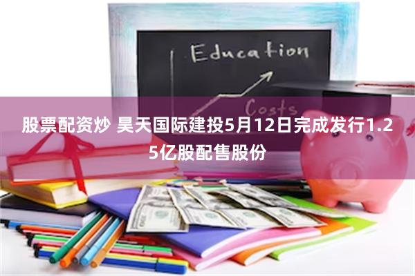 股票配资炒 昊天国际建投5月12日完成发行1.25亿股配售股份