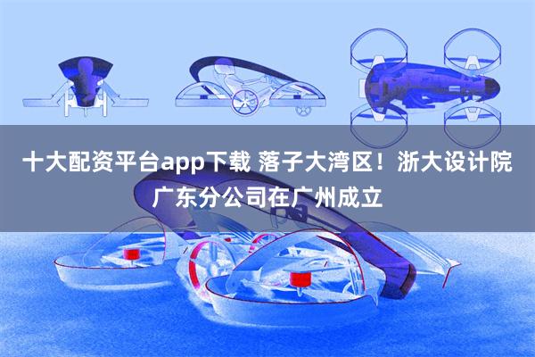 十大配资平台app下载 落子大湾区！浙大设计院广东分公司在广州成立