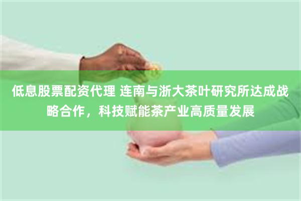 低息股票配资代理 连南与浙大茶叶研究所达成战略合作，科技赋能茶产业高质量发展