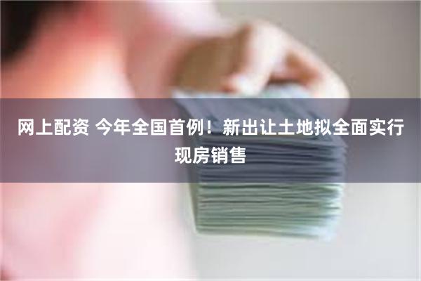 网上配资 今年全国首例！新出让土地拟全面实行现房销售