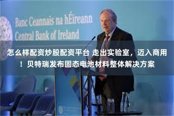 怎么样配资炒股配资平台 走出实验室，迈入商用！贝特瑞发布固态电池材料整体解决方案