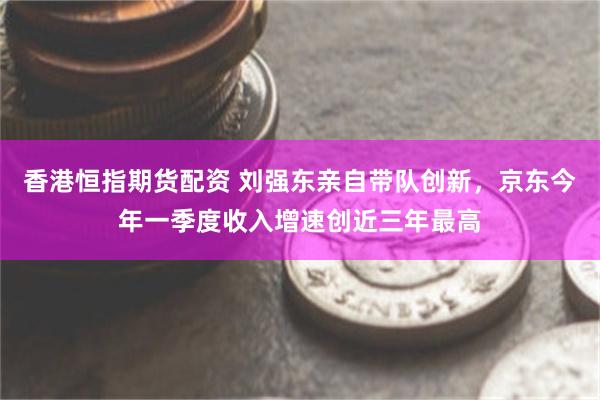 香港恒指期货配资 刘强东亲自带队创新，京东今年一季度收入增速创近三年最高