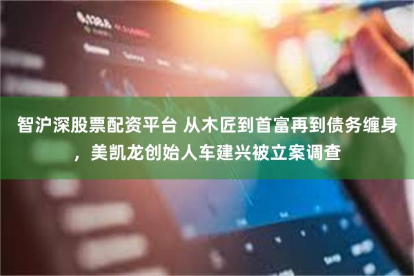 智沪深股票配资平台 从木匠到首富再到债务缠身，美凯龙创始人车建兴被立案调查