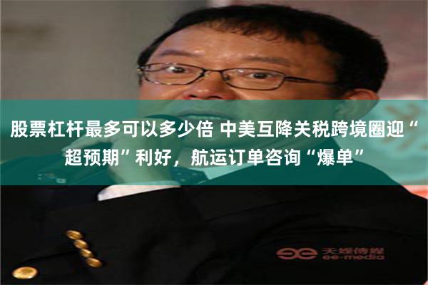 股票杠杆最多可以多少倍 中美互降关税跨境圈迎“超预期”利好，航运订单咨询“爆单”