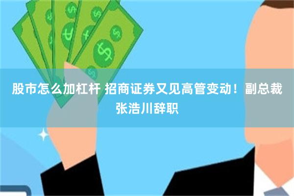 股市怎么加杠杆 招商证券又见高管变动！副总裁张浩川辞职