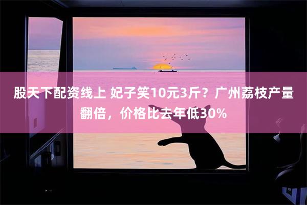 股天下配资线上 妃子笑10元3斤？广州荔枝产量翻倍，价格比去年低30%