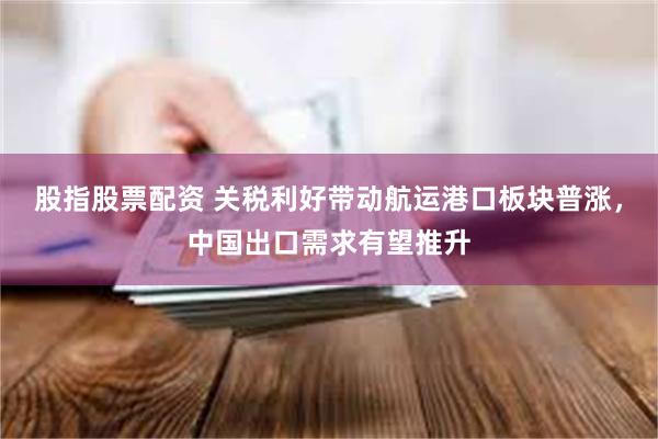 股指股票配资 关税利好带动航运港口板块普涨，中国出口需求有望推升