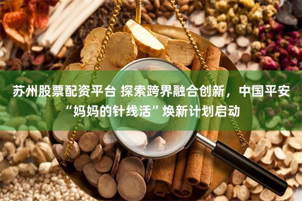 苏州股票配资平台 探索跨界融合创新，中国平安“妈妈的针线活”焕新计划启动