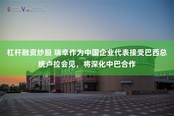 杠杆融资炒股 瑞幸作为中国企业代表接受巴西总统卢拉会见，将深化中巴合作