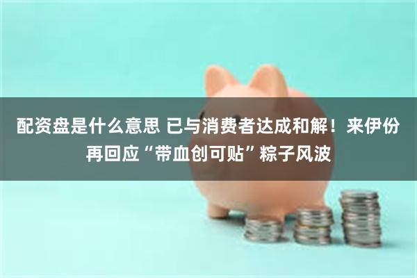 配资盘是什么意思 已与消费者达成和解！来伊份再回应“带血创可贴”粽子风波