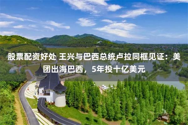 股票配资好处 王兴与巴西总统卢拉同框见证：美团出海巴西，5年投十亿美元
