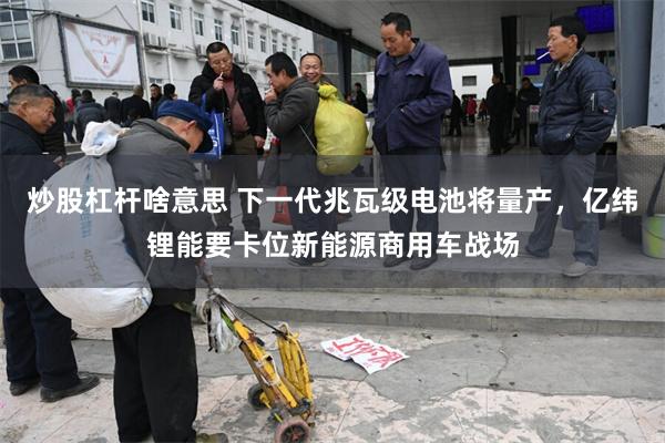 炒股杠杆啥意思 下一代兆瓦级电池将量产，亿纬锂能要卡位新能源商用车战场
