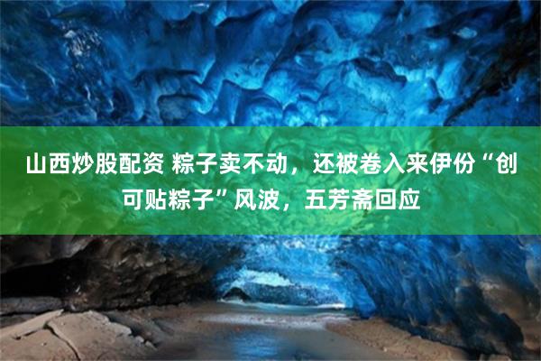山西炒股配资 粽子卖不动，还被卷入来伊份“创可贴粽子”风波，五芳斋回应