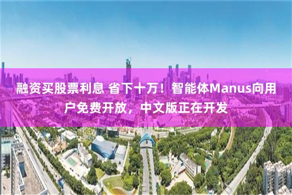 融资买股票利息 省下十万！智能体Manus向用户免费开放，中文版正在开发