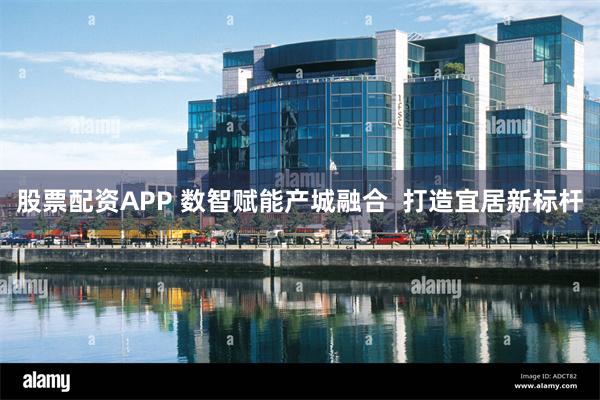 股票配资APP 数智赋能产城融合  打造宜居新标杆