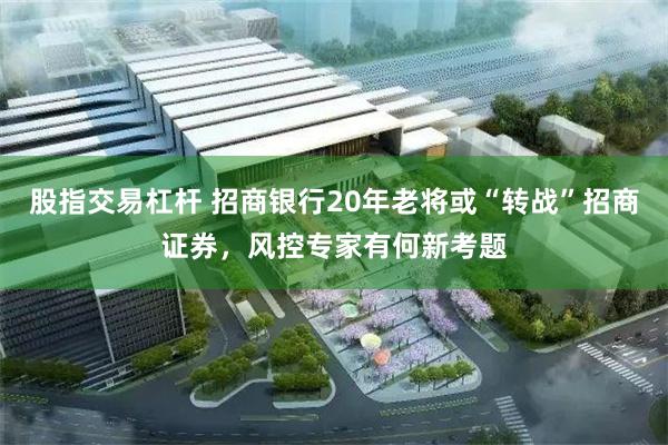 股指交易杠杆 招商银行20年老将或“转战”招商证券，风控专家有何新考题