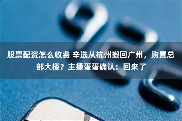 股票配资怎么收费 辛选从杭州搬回广州，购置总部大楼？主播蛋蛋确认：回来了