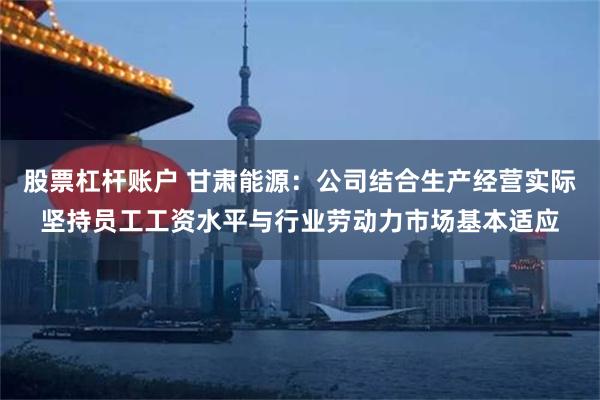 股票杠杆账户 甘肃能源：公司结合生产经营实际坚持员工工资水平与行业劳动力市场基本适应